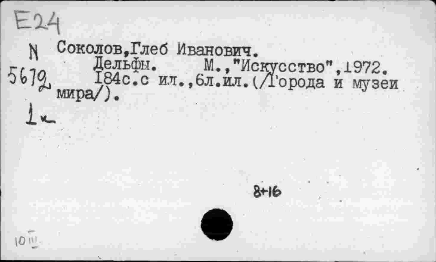 ﻿ед
Соколов,Глеб Иванович.
Дельфы. М.,"Искусство”
184с.с ил. ,6л.ил. (Д’орода мира/).
,1972.
и музеи
|0 |Ч
8<-lfe